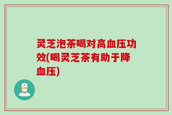 灵芝泡茶喝对高血压功效(喝灵芝茶有助于降血压)