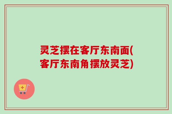 灵芝摆在客厅东南面(客厅东南角摆放灵芝)