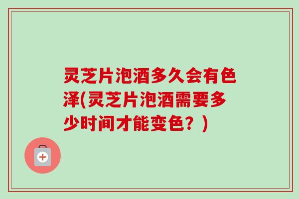 灵芝片泡酒多久会有色泽(灵芝片泡酒需要多少时间才能变色？)