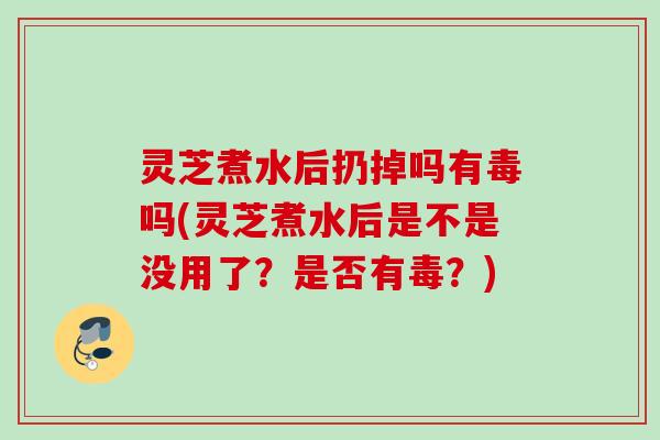 灵芝煮水后扔掉吗有毒吗(灵芝煮水后是不是没用了？是否有毒？)