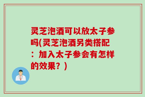 灵芝泡酒可以放太子参吗(灵芝泡酒另类搭配：加入太子参会有怎样的效果？)