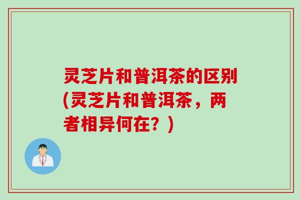 灵芝片和普洱茶的区别(灵芝片和普洱茶，两者相异何在？)