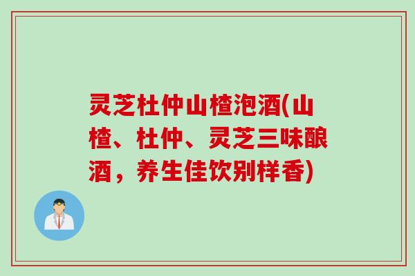 灵芝杜仲山楂泡酒(山楂、杜仲、灵芝三味酿酒，养生佳饮别样香)