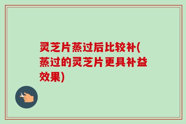 灵芝片蒸过后比较补(蒸过的灵芝片更具补益效果)