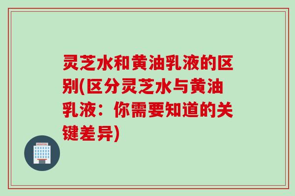 灵芝水和黄油乳液的区别(区分灵芝水与黄油乳液：你需要知道的关键差异)