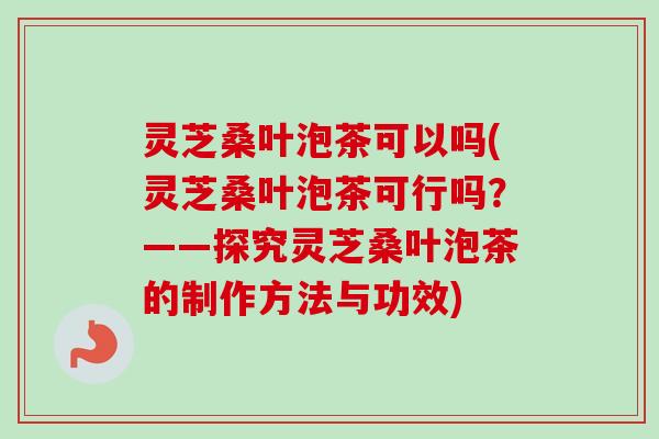 灵芝桑叶泡茶可以吗(灵芝桑叶泡茶可行吗？——探究灵芝桑叶泡茶的制作方法与功效)