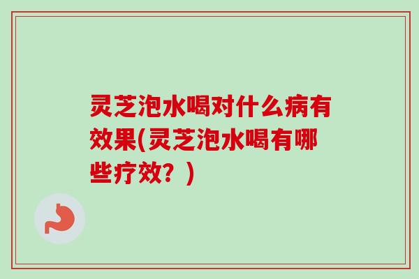 灵芝泡水喝对什么有效果(灵芝泡水喝有哪些疗效?) 灵芝泡水喝对什么有效果(灵芝泡水喝有哪些疗效?)