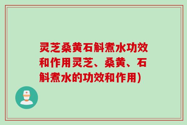 灵芝桑黄石斛煮水功效和作用灵芝、桑黄、石斛煮水的功效和作用)