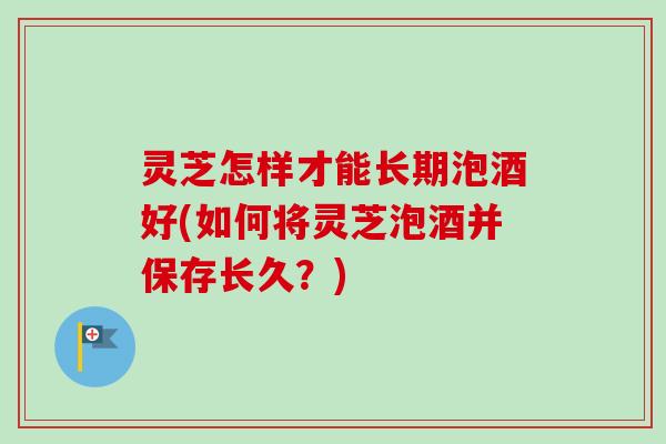 灵芝怎样才能长期泡酒好(如何将灵芝泡酒并保存长久？)