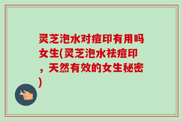 灵芝泡水对痘印有用吗女生(灵芝泡水祛痘印，天然有效的女生秘密)
