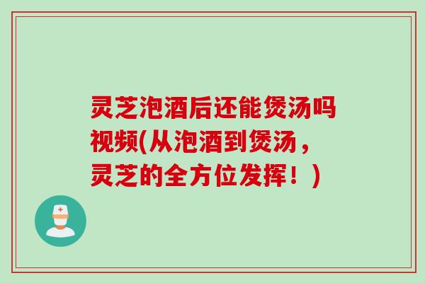 灵芝泡酒后还能煲汤吗视频(从泡酒到煲汤，灵芝的全方位发挥！)