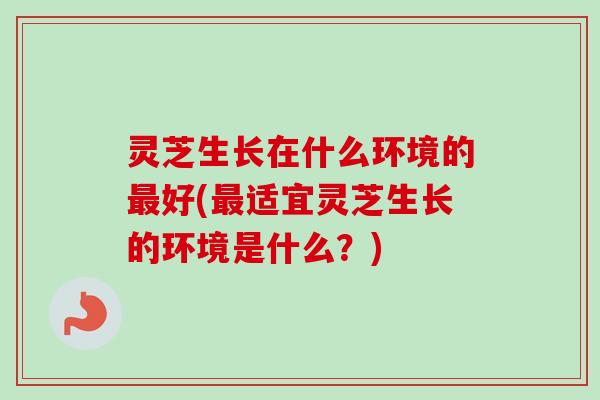 灵芝生长在什么环境的最好(最适宜灵芝生长的环境是什么？)