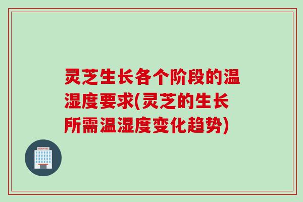 灵芝生长各个阶段的温湿度要求(灵芝的生长所需温湿度变化趋势)