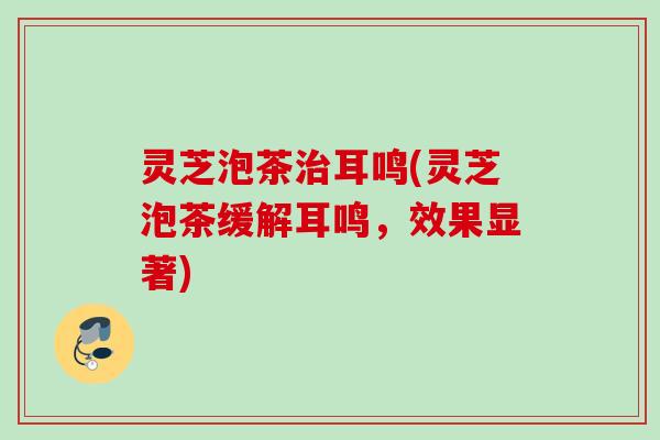 灵芝泡茶治耳鸣(灵芝泡茶缓解耳鸣，效果显著)