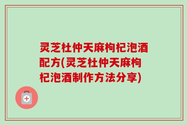 灵芝杜仲天麻枸杞泡酒配方(灵芝杜仲天麻枸杞泡酒制作方法分享)