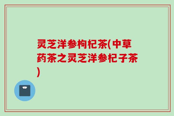 灵芝洋参枸杞茶(中草药茶之灵芝洋参杞子茶) 灵芝洋参枸杞茶(中草药茶之灵芝洋参杞子茶)
