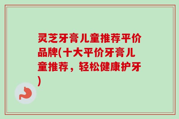 灵芝牙膏儿童推荐平价品牌(十大平价牙膏儿童推荐，轻松健康护牙)