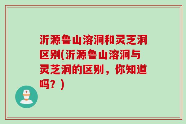 沂源鲁山溶洞和灵芝洞区别(沂源鲁山溶洞与灵芝洞的区别，你知道吗？)