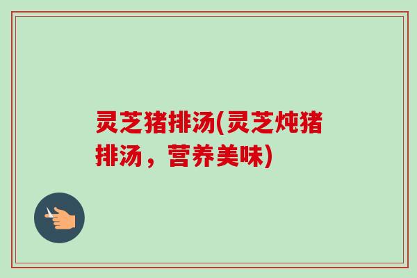 灵芝猪排汤(灵芝炖猪排汤,营养美味) 灵芝猪排汤(灵芝炖猪排汤,营养美味)
