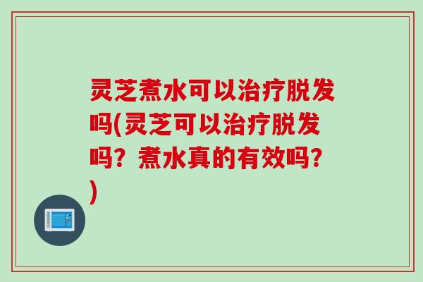 灵芝煮水可以治疗脱发吗(灵芝可以治疗脱发吗？煮水真的有效吗？)