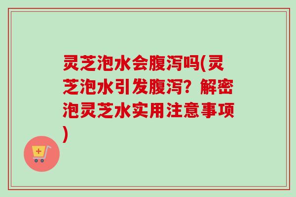 灵芝泡水会腹泻吗(灵芝泡水引发腹泻？解密泡灵芝水实用注意事项)