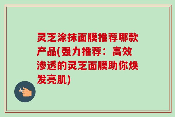 灵芝涂抹面膜推荐哪款产品(强力推荐：高效渗透的灵芝面膜助你焕发亮肌)