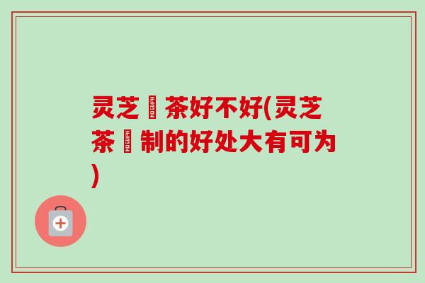 灵芝焗茶好不好(灵芝茶焗制的好处大有可为)