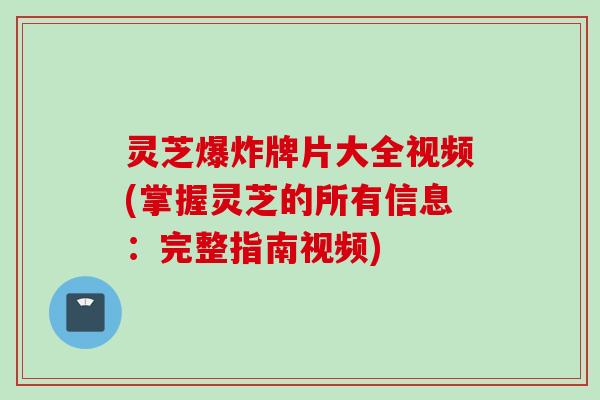 灵芝爆炸牌片大全视频(掌握灵芝的所有信息：完整指南视频)