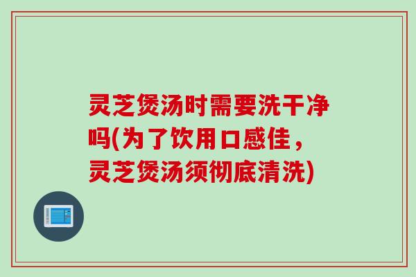 灵芝煲汤时需要洗干净吗(为了饮用口感佳，灵芝煲汤须彻底清洗)