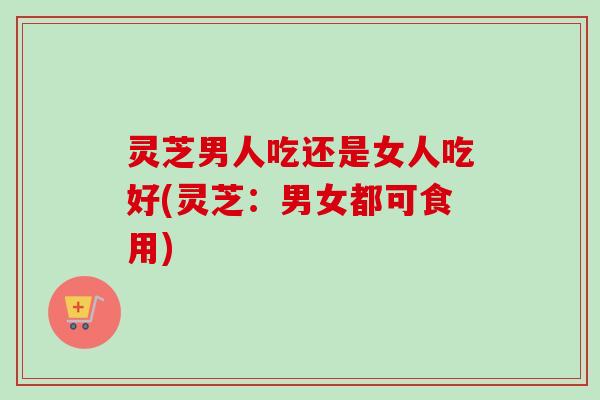 灵芝男人吃还是女人吃好(灵芝：男女都可食用)
