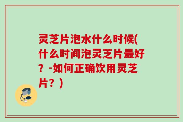 灵芝片泡水什么时候(什么时间泡灵芝片最好？-如何正确饮用灵芝片？)