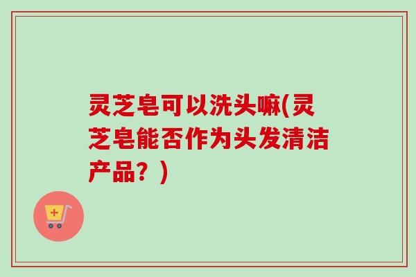 灵芝皂可以洗头嘛(灵芝皂能否作为头发清洁产品？)