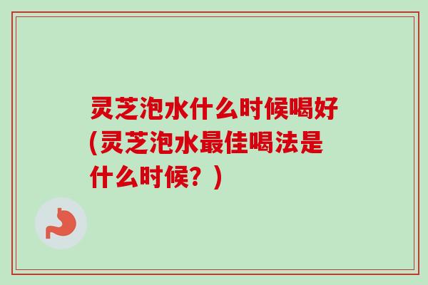 灵芝泡水什么时候喝好(灵芝泡水最佳喝法是什么时候？)