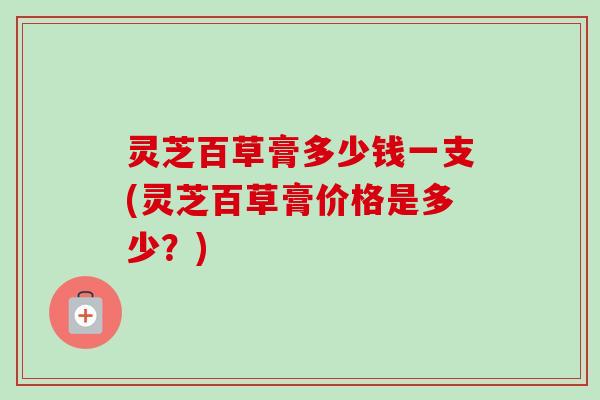 灵芝百草膏多少钱一支(灵芝百草膏价格是多少?) 灵芝百草膏多少钱一支(灵芝百草膏价格是多少?)