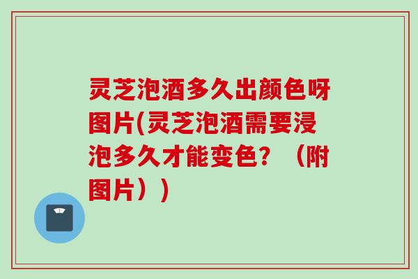 灵芝泡酒多久出颜色呀图片(灵芝泡酒需要浸泡多久才能变色？（附图片）)