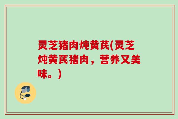 灵芝猪肉炖黄芪(灵芝炖黄芪猪肉，营养又美味。)