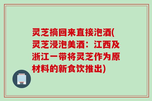 灵芝摘回来直接泡酒(灵芝浸泡美酒：江西及浙江一带将灵芝作为原材料的新食饮推出)