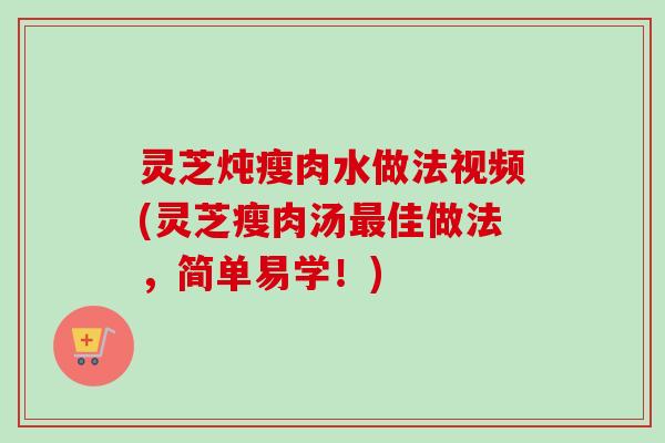 灵芝炖瘦肉水做法视频(灵芝瘦肉汤最佳做法，简单易学！)