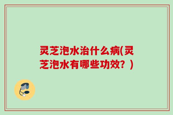 灵芝泡水治什么病(灵芝泡水有哪些功效？)