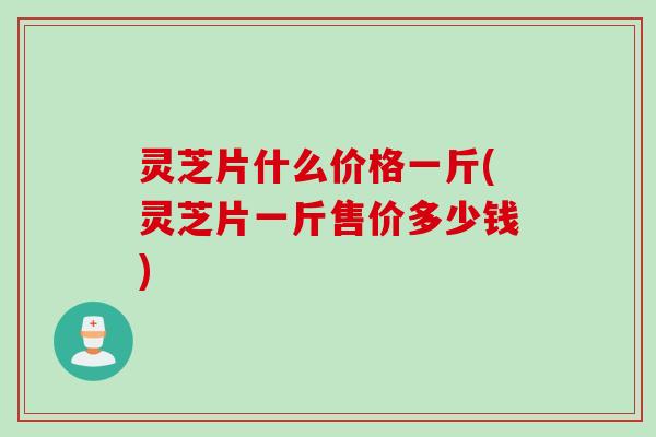 灵芝片什么价格一斤(灵芝片一斤售价多少钱)