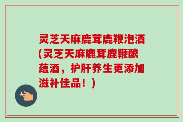灵芝天麻鹿茸鹿鞭泡酒(灵芝天麻鹿茸鹿鞭酿蕴酒，护肝养生更添加滋补佳品！)