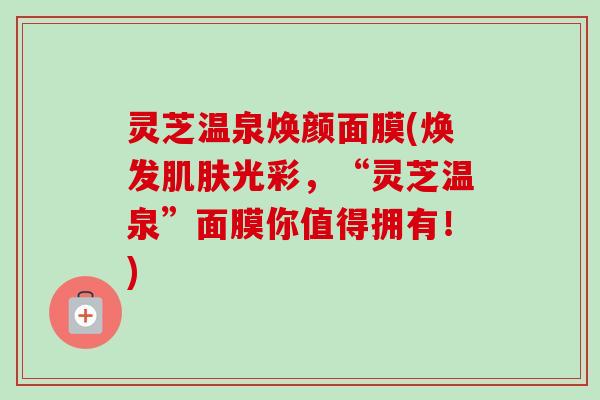灵芝温泉焕颜面膜(焕发肌肤光彩，“灵芝温泉”面膜你值得拥有！)