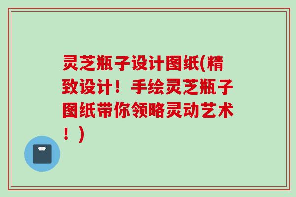 灵芝瓶子设计图纸(精致设计！手绘灵芝瓶子图纸带你领略灵动艺术！)