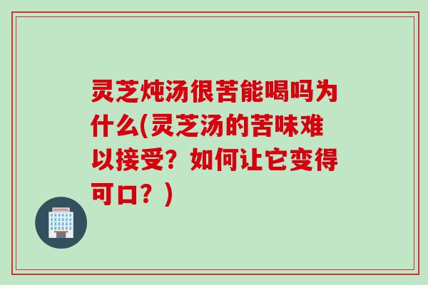 灵芝炖汤很苦能喝吗为什么(灵芝汤的苦味难以接受？如何让它变得可口？)