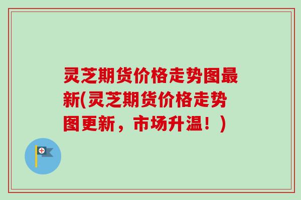 灵芝期货价格走势图最新(灵芝期货价格走势图更新，市场升温！)