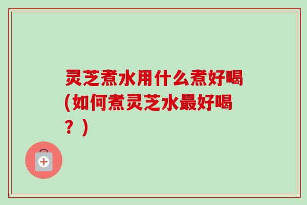 灵芝煮水用什么煮好喝(如何煮灵芝水好喝?) 灵芝煮水用什么煮好喝(如何煮灵芝水好喝?)