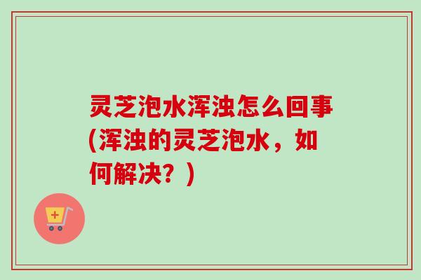 灵芝泡水浑浊怎么回事(浑浊的灵芝泡水，如何解决？)
