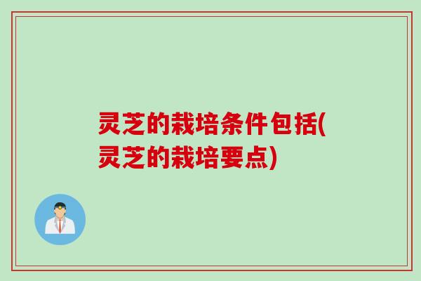 灵芝的栽培条件包括(灵芝的栽培要点)