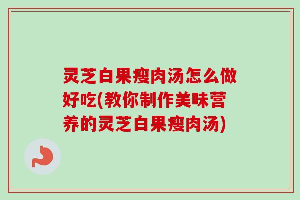 灵芝白果瘦肉汤怎么做好吃(教你制作美味营养的灵芝白果瘦肉汤) 灵芝白果瘦肉汤怎么做好吃(教你制作美味营养的灵芝白果瘦肉汤)