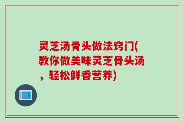 灵芝汤骨头做法窍门(教你做美味灵芝骨头汤，轻松鲜香营养)